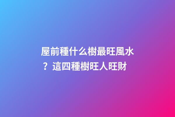 屋前種什么樹最旺風水？這四種樹旺人旺財